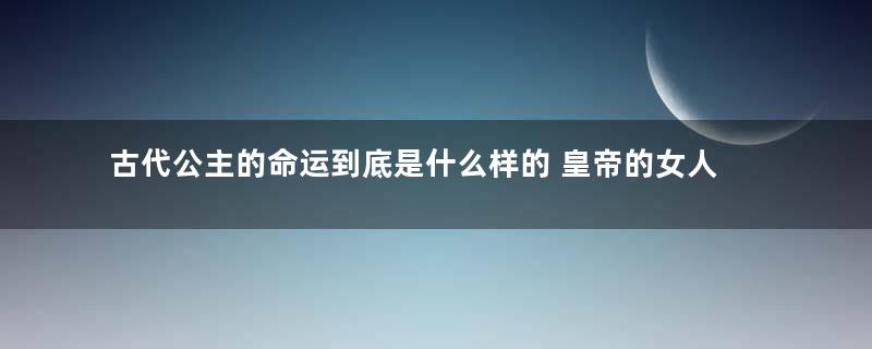 古代公主的命运到底是什么样的 皇帝的女人真的不愁嫁吗